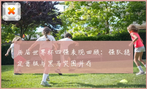 历届世界杯四强表现回顾：强队稳定晋级与黑马突围并存