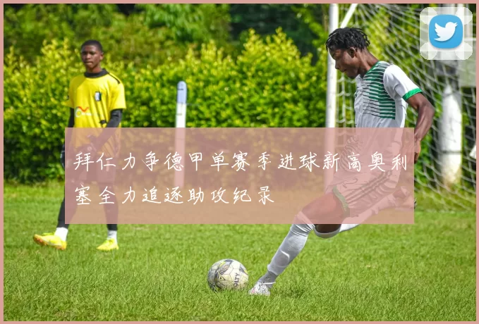 拜仁力争德甲单赛季进球新高奥利塞全力追逐助攻纪录