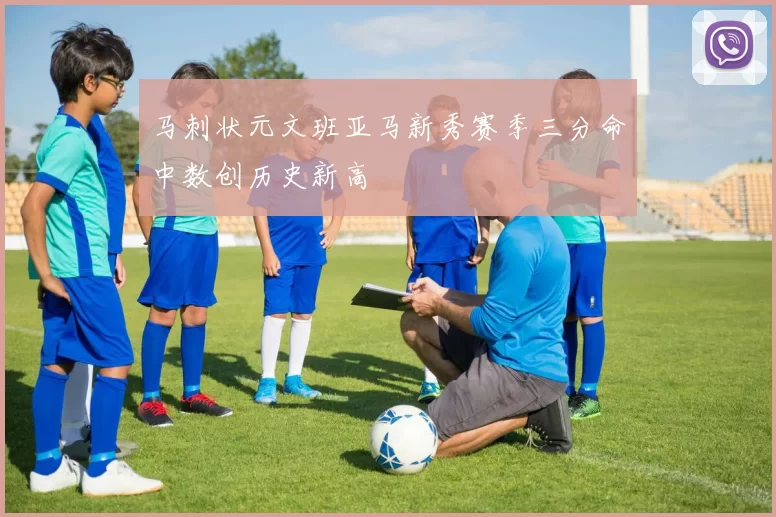 马刺状元文班亚马新秀赛季三分命中数创历史新高