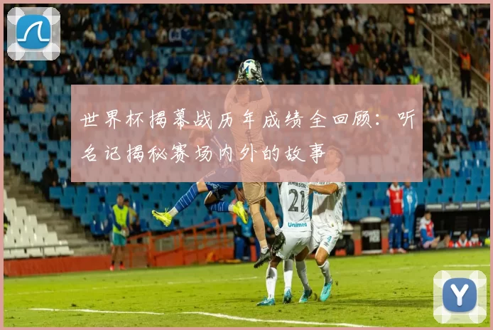 世界杯揭幕战历年成绩全回顾：听名记揭秘赛场内外的故事