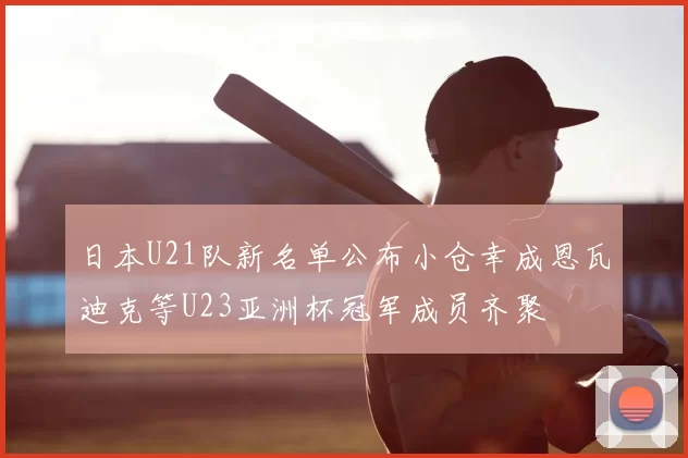 日本U21队新名单公布小仓幸成恩瓦迪克等U23亚洲杯冠军成员齐聚