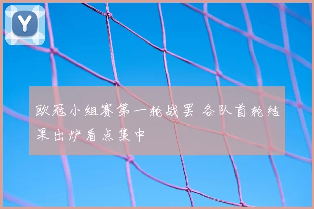 欧冠小组赛第一轮战罢 各队首轮结果出炉看点集中