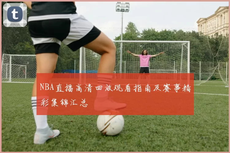 NBA直播高清回放观看指南及赛事精彩集锦汇总