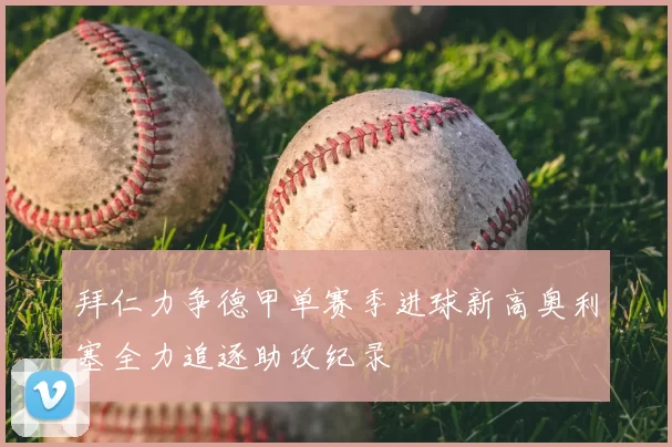 拜仁力争德甲单赛季进球新高奥利塞全力追逐助攻纪录