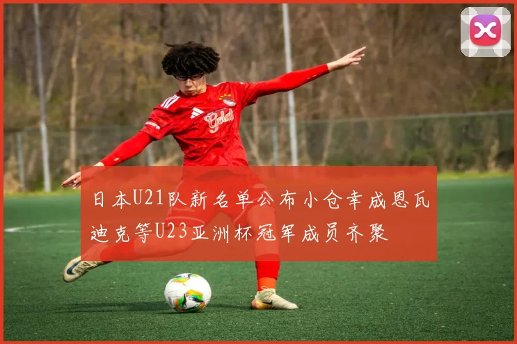 日本U21队新名单公布小仓幸成恩瓦迪克等U23亚洲杯冠军成员齐聚