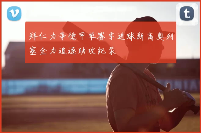 拜仁力争德甲单赛季进球新高奥利塞全力追逐助攻纪录