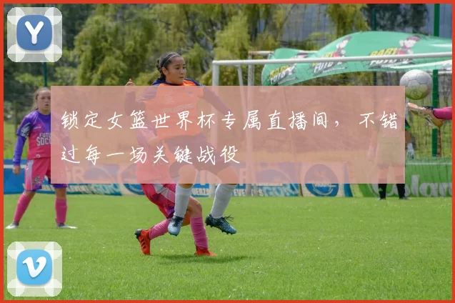 锁定女篮世界杯专属直播间，不错过每一场关键战役