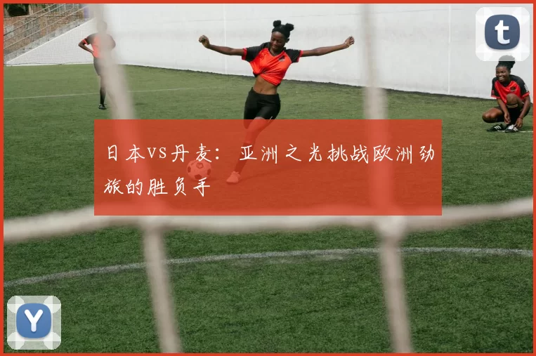 日本vs丹麦:亚洲之光挑战欧洲劲旅的胜负手