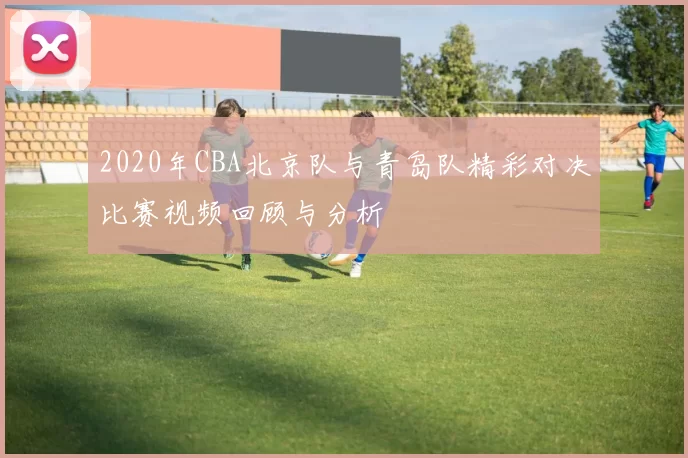 2020年CBA北京队与青岛队精彩对决比赛视频回顾与分析