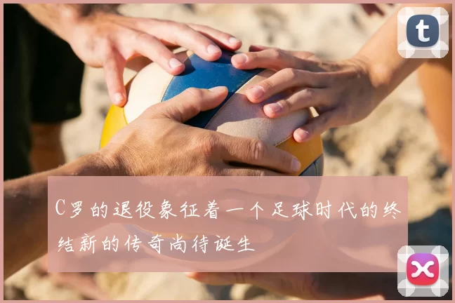 C罗的退役象征着一个足球时代的终结新的传奇尚待诞生