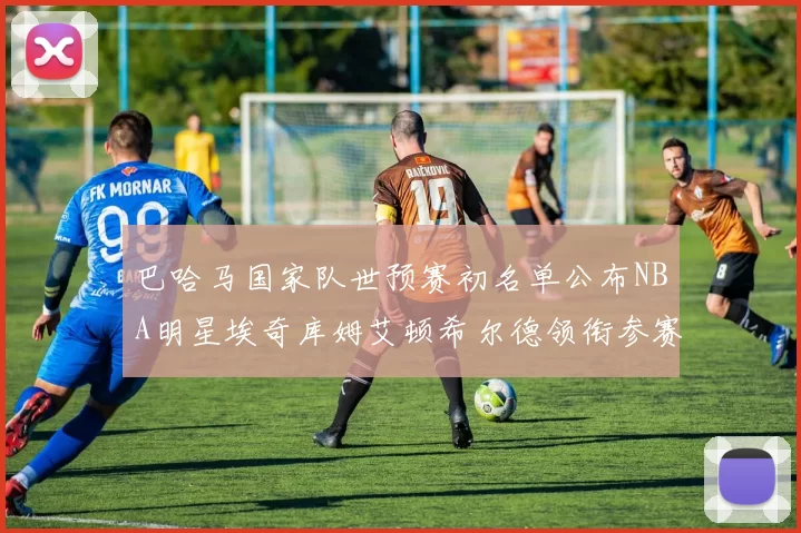 巴哈马国家队世预赛初名单公布NBA明星埃奇库姆艾顿希尔德领衔参赛阵容