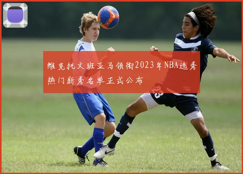维克托文班亚马领衔2023年NBA选秀热门新秀名单正式公布