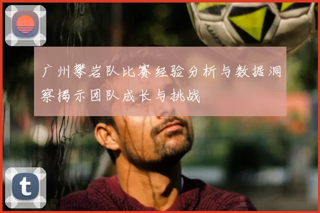 广州攀岩队比赛经验分析与数据洞察揭示团队成长与挑战