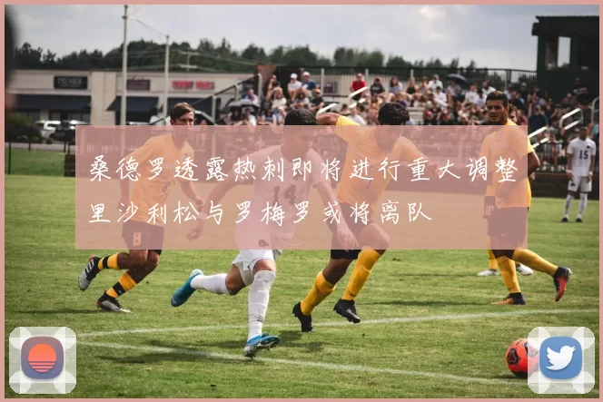 桑德罗透露热刺即将进行重大调整里沙利松与罗梅罗或将离队
