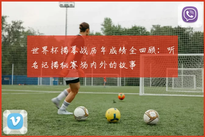 世界杯揭幕战历年成绩全回顾：听名记揭秘赛场内外的故事