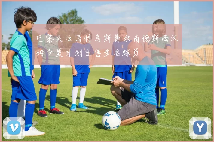 巴黎关注马特乌斯费尔南德斯西汉姆今夏计划出售多名球员