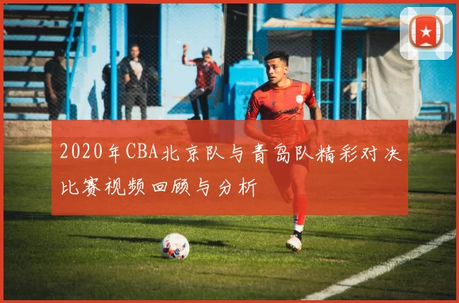 2020年CBA北京队与青岛队精彩对决比赛视频回顾与分析