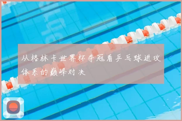 从格林卡世界杯夺冠看乒乓球进攻体系的巅峰对决