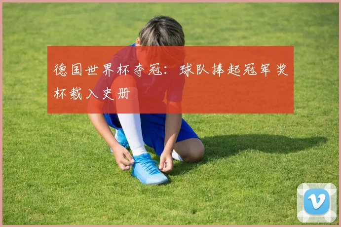德国世界杯夺冠：球队捧起冠军奖杯载入史册