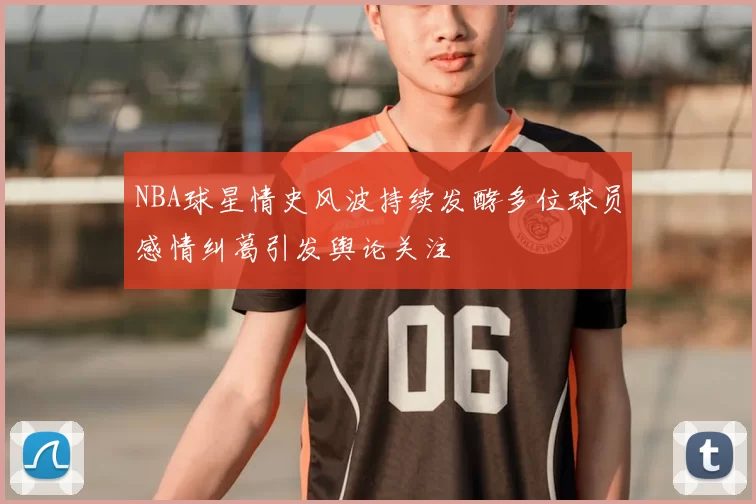 NBA球星情史风波持续发酵多位球员感情纠葛引发舆论关注