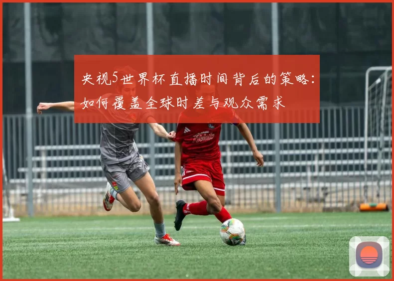 央视5世界杯直播时间背后的策略：如何覆盖全球时差与观众需求