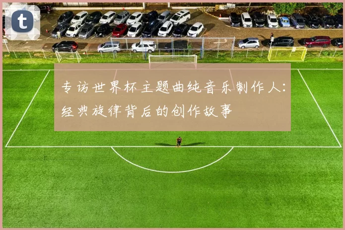 专访世界杯主题曲纯音乐制作人：经典旋律背后的创作故事