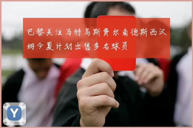 巴黎关注马特乌斯费尔南德斯西汉姆今夏计划出售多名球员