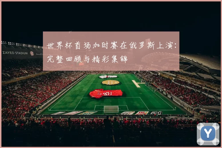 世界杯首场加时赛在俄罗斯上演：完整回顾与精彩集锦