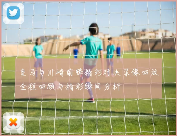皇马与川崎前锋精彩对决录像回放全程回顾与精彩瞬间分析