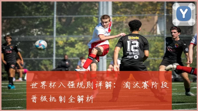 世界杯八强规则详解:淘汰赛阶段晋级机制全解析