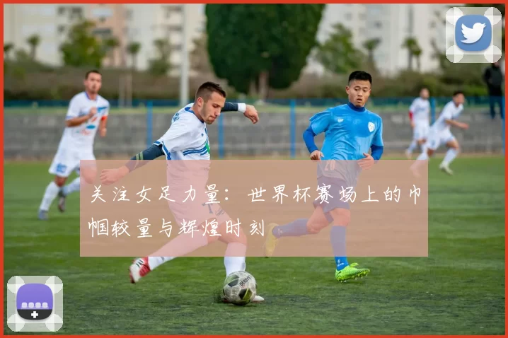 关注女足力量：世界杯赛场上的巾帼较量与辉煌时刻