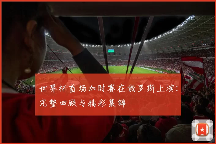 世界杯首场加时赛在俄罗斯上演:完整回顾与精彩集锦